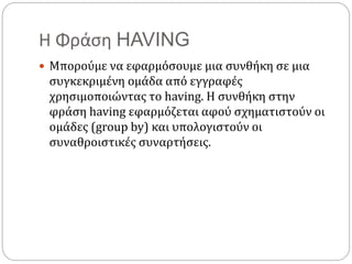 Η Φράση HAVING
 Μπορούμε να εφαρμόσουμε μια συνθήκη σε μια
συγκεκριμένη ομάδα από εγγραφές
χρησιμοποιώντας το having. Η συνθήκη στην
φράση having εφαρμόζεται αφού σχηματιστούν οι
ομάδες (group by) και υπολογιστούν οι
συναθροιστικές συναρτήσεις.
 