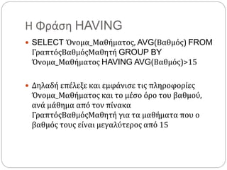 Η Φράση HAVING
 SELECT Όνομα_Μαθήματος, AVG(Βαθμός) FROM
ΓραπτόςΒαθμόςΜαθητή GROUP BY
Όνομα_Μαθήματος HAVING AVG(Βαθμός)>15
 Δηλαδή επέλεξε και εμφάνισε τις πληροφορίες
Όνομα_Μαθήματος και το μέσο όρο του βαθμού,
ανά μάθημα από τον πίνακα
ΓραπτόςΒαθμόςΜαθητή για τα μαθήματα που ο
βαθμός τους είναι μεγαλύτερος από 15
 