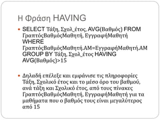 Η Φράση HAVING
 SELECT Τάξη, Σχολ_έτος, AVG(Βαθμός) FROM
ΓραπτόςΒαθμόςΜαθητή, ΕγγραφήΜαθητή
WHERE
ΓραπτόςΒαθμόςΜαθητή.ΑΜ=ΕγγραφήΜαθητή.ΑΜ
GROUP BY Τάξη, Σχολ_έτος HAVING
AVG(Βαθμός)>15
 Δηλαδή επέλεξε και εμφάνισε τις πληροφορίες
Τάξη, Σχολικό έτος και το μέσο όρο του βαθμού,
ανά τάξη και Σχολικό έτος, από τους πίνακες
ΓραπτόςΒαθμόςΜαθητή, ΕγγραφήΜαθητή για τα
μαθήματα που ο βαθμός τους είναι μεγαλύτερος
από 15
 