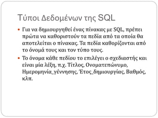 Tύποι Δεδομένων της SQL
 Για να δημιουργηθεί ένας πίνακας με SQL, πρέπει
πρώτα να καθοριστούν τα πεδία από τα οποία θα
αποτελείται ο πίνακας. Τα πεδία καθορίζονται από
το όνομά τους και τον τύπο τους.
 Το όνομα κάθε πεδίου το επιλέγει ο σχεδιαστής και
είναι μία λέξη, π.χ. Τίτλος, Ονοματεπώνυμο,
Ημερομηνία_γέννησης, Έτος_δημιουργίας, Βαθμός,
κλπ.
 