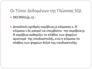 Οι Τύποι Δεδομένων της Γλώσσας SQL
 DECIMAL(p, s) :
 Δεκαδικός αριθμός ακρίβειας p κλίμακας s. Η
κλίμακα s δε μπορεί να υπερβαίνει την ακρίβεια p.
Η ακρίβεια καθορίζει το πλήθος των ψηφίων
αριστερά της υποδιαστολής, ενώ η κλίμακα το
πλήθος των ψηφίων δεξιά της υποδιαστολής.
 