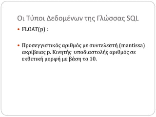 Οι Τύποι Δεδομένων της Γλώσσας SQL
 FLOAT(p) :
 Προσεγγιστικός αριθμός με συντελεστή (mantissa)
ακρίβειας p. Κινητής υποδιαστολής αριθμός σε
εκθετική μορφή με βάση το 10.
 
