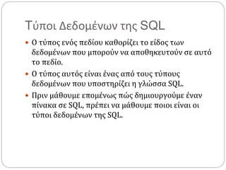 Tύποι Δεδομένων της SQL
 Ο τύπος ενός πεδίου καθορίζει το είδος των
δεδομένων που μπορούν να αποθηκευτούν σε αυτό
το πεδίο.
 Ο τύπος αυτός είναι ένας από τους τύπους
δεδομένων που υποστηρίζει η γλώσσα SQL.
 Πριν μάθουμε επομένως πώς δημιουργούμε έναν
πίνακα σε SQL, πρέπει να μάθουμε ποιοι είναι οι
τύποι δεδομένων της SQL.
 