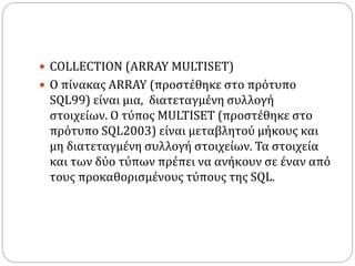  COLLECTION (ARRAY MULTISET)
 Ο πίνακας ARRAY (προστέθηκε στο πρότυπο
SQL99) είναι μια, διατεταγμένη συλλογή
στοιχείων. Ο τύπος MULTISET (προστέθηκε στο
πρότυπο SQL2003) είναι μεταβλητού μήκους και
μη διατεταγμένη συλλογή στοιχείων. Τα στοιχεία
και των δύο τύπων πρέπει να ανήκουν σε έναν από
τους προκαθορισμένους τύπους της SQL.
 