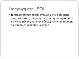 Εισαγωγή στην SQL
 Η SQL αποτελείται από εντολές με τα ορίσματά
τους, τις οποίες μπορούμε να χρησιμοποιήσουμε με
συγκεκριμένους κανόνες σύνταξης για να πάρουμε
τα αποτελέσματα που θέλουμε.
 