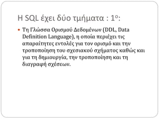 Η SQL έχει δύο τμήματα : 1ο:
 Τη Γλώσσα Ορισμού Δεδομένων (DDL, Data
Definition Language), η οποία περιέχει τις
απαραίτητες εντολές για τον ορισμό και την
τροποποίηση του σχεσιακού σχήματος καθώς και
για τη δημιουργία, την τροποποίηση και τη
διαγραφή σχέσεων.
 