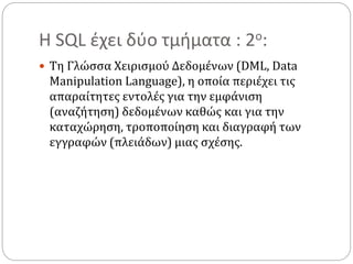 Η SQL έχει δύο τμήματα : 2ο:
 Τη Γλώσσα Χειρισμού Δεδομένων (DML, Data
Manipulation Language), η οποία περιέχει τις
απαραίτητες εντολές για την εμφάνιση
(αναζήτηση) δεδομένων καθώς και για την
καταχώρηση, τροποποίηση και διαγραφή των
εγγραφών (πλειάδων) μιας σχέσης.
 