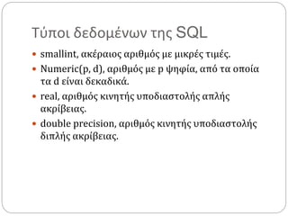 Τύποι δεδομένων της SQL
 smallint, ακέραιος αριθμός με μικρές τιμές.
 Numeric(p, d), αριθμός με p ψηφία, από τα οποία
τα d είναι δεκαδικά.
 real, αριθμός κινητής υποδιαστολής απλής
ακρίβειας.
 double precision, αριθμός κινητής υποδιαστολής
διπλής ακρίβειας.
 