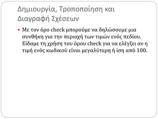 Δημιουργία, Τροποποίηση και
Διαγραφή Σχέσεων
 Με τον όρο check μπορούμε να δηλώσουμε μια
συνθήκη για την περιοχή των τιμών ενός πεδίου.
Είδαμε τη χρήση του όρου check για να ελέγξει αν η
τιμή ενός κωδικού είναι μεγαλύτερη ή ίση από 100.
 
