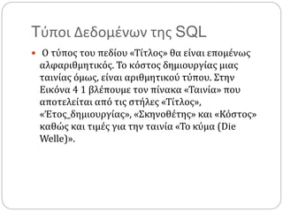 Tύποι Δεδομένων της SQL
 Ο τύπος του πεδίου «Τίτλος» θα είναι επομένως
αλφαριθμητικός. Το κόστος δημιουργίας μιας
ταινίας όμως, είναι αριθμητικού τύπου. Στην
Εικόνα 4 1 βλέπουμε τον πίνακα «Ταινία» που
αποτελείται από τις στήλες «Τίτλος»,
«Έτος_δημιουργίας», «Σκηνοθέτης» και «Κόστος»
καθώς και τιμές για την ταινία «Το κύμα (Die
Welle)».
 