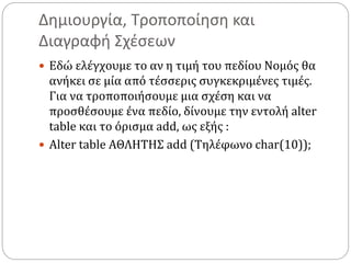 Δημιουργία, Τροποποίηση και
Διαγραφή Σχέσεων
 Εδώ ελέγχουμε το αν η τιμή του πεδίου Νομός θα
ανήκει σε μία από τέσσερις συγκεκριμένες τιμές.
Για να τροποποιήσουμε μια σχέση και να
προσθέσουμε ένα πεδίο, δίνουμε την εντολή alter
table και το όρισμα add, ως εξής :
 Alter table ΑΘΛΗΤΗΣ add (Τηλέφωνο char(10));
 
