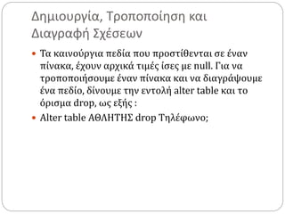 Δημιουργία, Τροποποίηση και
Διαγραφή Σχέσεων
 Τα καινούργια πεδία που προστίθενται σε έναν
πίνακα, έχουν αρχικά τιμές ίσες με null. Για να
τροποποιήσουμε έναν πίνακα και να διαγράψουμε
ένα πεδίο, δίνουμε την εντολή alter table και το
όρισμα drop, ως εξής :
 Alter table ΑΘΛΗΤΗΣ drop Τηλέφωνο;
 