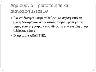 Δημιουργία, Τροποποίηση και
Διαγραφή Σχέσεων
 Για να διαγράψουμε τελείως μια σχέση από τη
βάση δεδομένων στην οποία ανήκει, μαζί με τις
τιμές των εγγραφών της, δίνουμε την εντολή drop
table, ως εξής :
 Drop table ΑΘΛΗΤΗΣ;
 