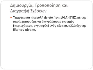 Δημιουργία, Τροποποίηση και
Διαγραφή Σχέσεων
 Υπάρχει και η εντολή delete from ΑΘΛΗΤΗΣ, με την
οποία μπορούμε να διαγράψουμε τις τιμές
(περιεχόμενα, εγγραφές) ενός πίνακα, αλλά όχι την
ίδιο τον πίνακα.
 