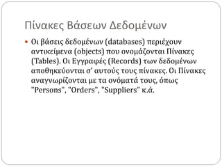 Πίνακες Βάσεων Δεδομένων
 Οι βάσεις δεδομένων (databases) περιέχουν
αντικείμενα (objects) που ονομάζονται Πίνακες
(Tables). Οι Εγγραφές (Records) των δεδομένων
αποθηκεύονται σ’ αυτούς τους πίνακες. Οι Πίνακες
αναγνωρίζονται με τα ονόματά τους, όπως
"Persons", "Orders", "Suppliers" κ.ά.
 