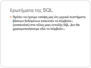 Ερωτήματα της SQL
 Πρέπει να έχουμε υπόψη μας ότι μερικά συστήματα
βάσεων δεδομένων απαιτούν το σύμβολο ;
(semicolon) στο τέλος μιας εντολής SQL. Δεν θα
χρησιμοποιήσουμε εδώ το σύμβολο ;.
 