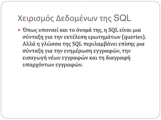 Χειρισμός Δεδομένων της SQL
 Όπως υπονοεί και το όνομά της, η SQL είναι μια
σύνταξη για την εκτέλεση ερωτημάτων (queries).
Αλλά η γλώσσα της SQL περιλαμβάνει επίσης μια
σύνταξη για την ενημέρωση εγγραφών, την
εισαγωγή νέων εγγραφών και τη διαγραφή
υπαρχόντων εγγραφών.
 