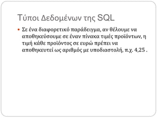 Tύποι Δεδομένων της SQL
 Σε ένα διαφορετικό παράδειγμα, αν θέλουμε να
αποθηκεύσουμε σε έναν πίνακα τιμές προϊόντων, η
τιμή κάθε προϊόντος σε ευρώ πρέπει να
αποθηκευτεί ως αριθμός με υποδιαστολή, π.χ. 4,25 .
 