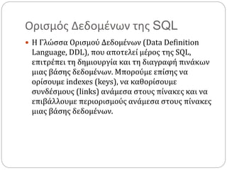 Ορισμός Δεδομένων της SQL
 Η Γλώσσα Ορισμού Δεδομένων (Data Definition
Language, DDL), που αποτελεί μέρος της SQL,
επιτρέπει τη δημιουργία και τη διαγραφή πινάκων
μιας βάσης δεδομένων. Μπορούμε επίσης να
ορίσουμε indexes (keys), να καθορίσουμε
συνδέσμους (links) ανάμεσα στους πίνακες και να
επιβάλλουμε περιορισμούς ανάμεσα στους πίνακες
μιας βάσης δεδομένων.
 