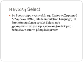 Η Εντολή Select
 Θα δούμε τώρα τις εντολές της Γλώσσας Χειρισμού
Δεδομένων DML (Data Manipulation Language). Η
βασικότερη είναι η εντολή Select, που
χρησιμοποιείται για την εμφάνιση (ανάκληση)
δεδομένων από τη βάση δεδομένων.
 