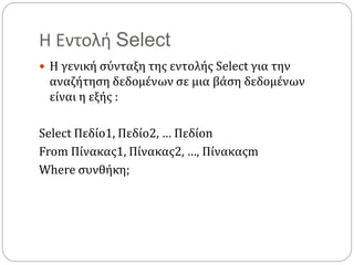 Η Εντολή Select
 Η γενική σύνταξη της εντολής Select για την
αναζήτηση δεδομένων σε μια βάση δεδομένων
είναι η εξής :
Select Πεδίο1, Πεδίο2, … Πεδίοn
From Πίνακας1, Πίνακας2, …, Πίνακαςm
Where συνθήκη;
 