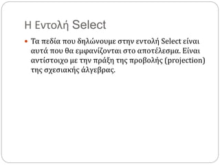 Η Εντολή Select
 Τα πεδία που δηλώνουμε στην εντολή Select είναι
αυτά που θα εμφανίζονται στο αποτέλεσμα. Είναι
αντίστοιχο με την πράξη της προβολής (projection)
της σχεσιακής άλγεβρας.
 