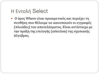 Η Εντολή Select
 Ο όρος Where είναι προαιρετικός και περιέχει τη
συνθήκη που θέλουμε να ικανοποιούν οι εγγραφές
(πλειάδες) του αποτελέσματος. Είναι αντίστοιχο με
την πράξη της επιλογής (selection) της σχεσιακής
άλγεβρας.
 