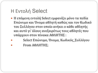 Η Εντολή Select
 Η επόμενη εντολή Select εμφανίζει μόνο τα πεδία
Επώνυμο και Όνομα αθλητή καθώς και τον Κωδικό
του Συλλόγου στον οποίο ανήκει ο κάθε αθλητής
και αυτό γι’ όλους ανεξαιρέτως τους αθλητές που
υπάρχουν στον πίνακα ΑΘΛΗΤΗΣ :
 Select Επώνυμο, Όνομα, Κωδικός_Συλλόγου
 From ΑΘΛΗΤΗΣ;
 