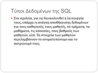 Tύποι Δεδομένων της SQL
 Στα σχολεία, για να διευκολυνθεί η λειτουργία
τους, υπάρχει η ανάγκη αποθήκευσης δεδομένων
για τους καθηγητές, τους μαθητές, τα τμήματα, τα
μαθήματα, τις απουσίες, τους βαθμούς των
μαθητών, κλπ. Τα στοιχεία των μαθητών
περιλαμβάνουν το ονοματεπώνυμο και το
πατρώνυμό τους.
 