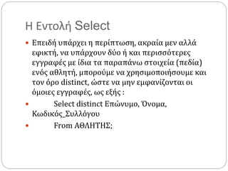 Η Εντολή Select
 Επειδή υπάρχει η περίπτωση, ακραία μεν αλλά
εφικτή, να υπάρχουν δύο ή και περισσότερες
εγγραφές με ίδια τα παραπάνω στοιχεία (πεδία)
ενός αθλητή, μπορούμε να χρησιμοποιήσουμε και
τον όρο distinct, ώστε να μην εμφανίζονται οι
όμοιες εγγραφές, ως εξής :
 Select distinct Επώνυμο, Όνομα,
Κωδικός_Συλλόγου
 From ΑΘΛΗΤΗΣ;
 