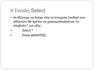 Η Εντολή Select
 Αν θέλουμε να δούμε όλα τα στοιχεία (πεδία) των
αθλητών, θα πρέπει να χρησιμοποιήσουμε το
σύμβολο *, ως εξής :
 Select *
 From ΑΘΛΗΤΗΣ;
 