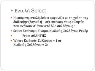 Η Εντολή Select
 Η επόμενη εντολή Select εμφανίζει με τη χρήση της
διάζευξης (λογικό ή – or) εκείνους τους αθλητές
που ανήκουν σ’ έναν από δύο συλλόγους :
 Select Επώνυμο, Όνομα, Κωδικός_Συλλόγου, Ρεκόρ
 From ΑΘΛΗΤΗΣ
 Where Κωδικός_Συλλόγου = 1 or
Κωδικός_Συλλόγου = 2;
 