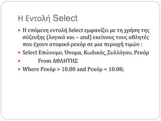 Η Εντολή Select
 Η επόμενη εντολή Select εμφανίζει με τη χρήση της
σύζευξης (λογικό και – and) εκείνους τους αθλητές
που έχουν ατομικό ρεκόρ σε μια περιοχή τιμών :
 Select Επώνυμο, Όνομα, Κωδικός_Συλλόγου, Ρεκόρ
 From ΑΘΛΗΤΗΣ
 Where Ρεκόρ > 10.00 and Ρεκόρ < 10.08;
 
