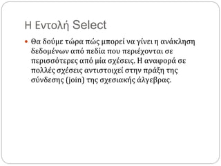 Η Εντολή Select
 Θα δούμε τώρα πώς μπορεί να γίνει η ανάκληση
δεδομένων από πεδία που περιέχονται σε
περισσότερες από μία σχέσεις. Η αναφορά σε
πολλές σχέσεις αντιστοιχεί στην πράξη της
σύνδεσης (join) της σχεσιακής άλγεβρας.
 