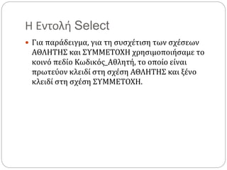 Η Εντολή Select
 Για παράδειγμα, για τη συσχέτιση των σχέσεων
ΑΘΛΗΤΗΣ και ΣΥΜΜΕΤΟΧΗ χρησιμοποιήσαμε το
κοινό πεδίο Κωδικός_Αθλητή, το οποίο είναι
πρωτεύον κλειδί στη σχέση ΑΘΛΗΤΗΣ και ξένο
κλειδί στη σχέση ΣΥΜΜΕΤΟΧΗ.
 