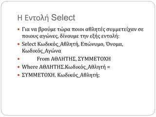 Η Εντολή Select
 Για να βρούμε τώρα ποιοι αθλητές συμμετείχαν σε
ποιους αγώνες, δίνουμε την εξής εντολή:
 Select Κωδικός_Αθλητή, Επώνυμο, Όνομα,
Κωδικός_Αγώνα
 From ΑΘΛΗΤΗΣ, ΣΥΜΜΕΤΟΧΗ
 Where ΑΘΛΗΤΗΣ.Κωδικός_Αθλητή =
 ΣΥΜΜΕΤΟΧΗ. Κωδικός_Αθλητή;
 