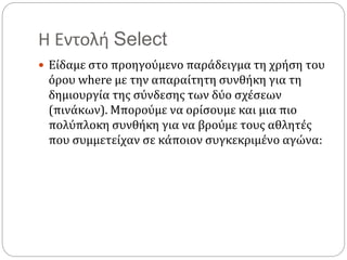 Η Εντολή Select
 Είδαμε στο προηγούμενο παράδειγμα τη χρήση του
όρου where με την απαραίτητη συνθήκη για τη
δημιουργία της σύνδεσης των δύο σχέσεων
(πινάκων). Μπορούμε να ορίσουμε και μια πιο
πολύπλοκη συνθήκη για να βρούμε τους αθλητές
που συμμετείχαν σε κάποιον συγκεκριμένο αγώνα:
 