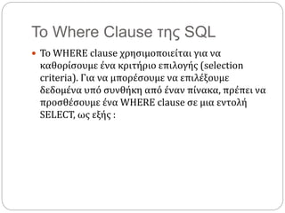 Το Where Clause της SQL
 Το WHERE clause χρησιμοποιείται για να
καθορίσουμε ένα κριτήριο επιλογής (selection
criteria). Για να μπορέσουμε να επιλέξουμε
δεδομένα υπό συνθήκη από έναν πίνακα, πρέπει να
προσθέσουμε ένα WHERE clause σε μια εντολή
SELECT, ως εξής :
 