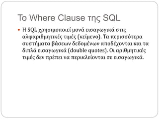 Το Where Clause της SQL
 Η SQL χρησιμοποιεί μονά εισαγωγικά στις
αλφαριθμητικές τιμές (κείμενο). Τα περισσότερα
συστήματα βάσεων δεδομένων αποδέχονται και τα
διπλά εισαγωγικά (double quotes). Οι αριθμητικές
τιμές δεν πρέπει να περικλείονται σε εισαγωγικά.
 