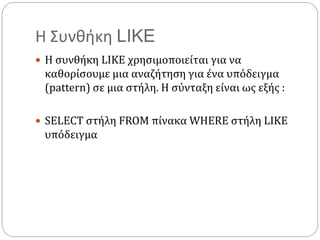 Η Συνθήκη LIKE
 Η συνθήκη LIKE χρησιμοποιείται για να
καθορίσουμε μια αναζήτηση για ένα υπόδειγμα
(pattern) σε μια στήλη. Η σύνταξη είναι ως εξής :
 SELECT στήλη FROM πίνακα WHERE στήλη LIKE
υπόδειγμα
 