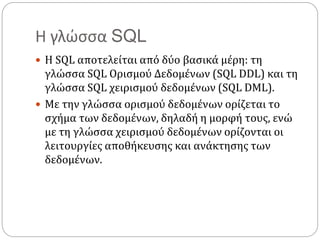 Η γλώσσα SQL
 Η SQL αποτελείται από δύο βασικά μέρη: τη
γλώσσα SQL Ορισμού Δεδομένων (SQL DDL) και τη
γλώσσα SQL χειρισμού δεδομένων (SQL DML).
 Με την γλώσσα ορισμού δεδομένων ορίζεται το
σχήμα των δεδομένων, δηλαδή η μορφή τους, ενώ
με τη γλώσσα χειρισμού δεδομένων ορίζονται οι
λειτουργίες αποθήκευσης και ανάκτησης των
δεδομένων.
 