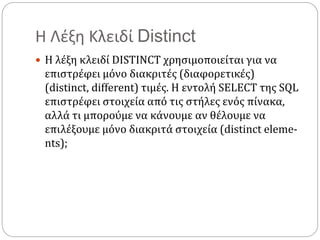 Η Λέξη Κλειδί Distinct
 Η λέξη κλειδί DISTINCT χρησιμοποιείται για να
επιστρέφει μόνο διακριτές (διαφορετικές)
(distinct, different) τιμές. Η εντολή SELECT της SQL
επιστρέφει στοιχεία από τις στήλες ενός πίνακα,
αλλά τι μπορούμε να κάνουμε αν θέλουμε να
επιλέξουμε μόνο διακριτά στοιχεία (distinct eleme-
nts);
 