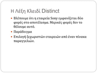 Η Λέξη Κλειδί Distinct
 Βλέπουμε ότι η εταιρεία Sony εμφανίζεται δύο
φορές στο αποτέλεσμα. Μερικές φορές δεν το
θέλουμε αυτό.
 Παράδειγμα
 Επιλογή ξεχωριστών εταιρειών από έναν πίνακα
παραγγελιών.
 
