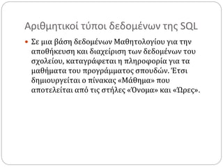 Αριθμητικοί τύποι δεδομένων της SQL
 Σε μια βάση δεδομένων Μαθητολογίου για την
αποθήκευση και διαχείριση των δεδομένων του
σχολείου, καταγράφεται η πληροφορία για τα
μαθήματα του προγράμματος σπουδών. Έτσι
δημιουργείται ο πίνακας «Μάθημα» που
αποτελείται από τις στήλες «Όνομα» και «Ώρες».
 