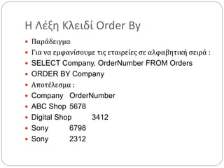 Η Λέξη Κλειδί Order By
 Παράδειγμα
 Για να εμφανίσουμε τις εταιρείες σε αλφαβητική σειρά :
 SELECT Company, OrderNumber FROM Orders
 ORDER BY Company
 Αποτέλεσμα :
 Company OrderNumber
 ABC Shop 5678
 Digital Shop 3412
 Sony 6798
 Sony 2312
 