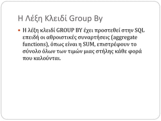 Η Λέξη Κλειδί Group By
 Η λέξη κλειδί GROUP BY έχει προστεθεί στην SQL
επειδή οι αθροιστικές συναρτήσεις (aggregate
functions), όπως είναι η SUM, επιστρέφουν το
σύνολο όλων των τιμών μιας στήλης κάθε φορά
που καλούνται.
 