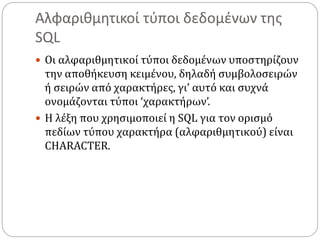 Αλφαριθμητικοί τύποι δεδομένων της
SQL
 Οι αλφαριθμητικοί τύποι δεδομένων υποστηρίζουν
την αποθήκευση κειμένου, δηλαδή συμβολοσειρών
ή σειρών από χαρακτήρες, γι’ αυτό και συχνά
ονομάζονται τύποι ‘χαρακτήρων’.
 Η λέξη που χρησιμοποιεί η SQL για τον ορισμό
πεδίων τύπου χαρακτήρα (αλφαριθμητικού) είναι
CHARACTER.
 