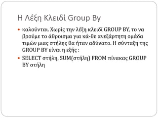 Η Λέξη Κλειδί Group By
 καλούνται. Χωρίς την λέξη κλειδί GROUP BY, το να
βρούμε το άθροισμα για κά-θε ανεξάρτητη ομάδα
τιμών μιας στήλης θα ήταν αδύνατο. Η σύνταξη της
GROUP BY είναι η εξής :
 SELECT στήλη, SUM(στήλη) FROM πίνακας GROUP
BY στήλη
 