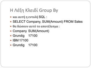 Η Λέξη Κλειδί Group By
 και αυτή η εντολή SQL :
 SELECT Company, SUM(Amount) FROM Sales
 θα δώσουν αυτό το αποτέλεσμα :
 Company SUM(Amount)
 Grundig 17100
 IBM 17100
 Grundig 17100
 