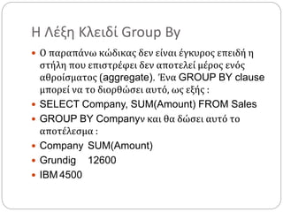 Η Λέξη Κλειδί Group By
 Ο παραπάνω κώδικας δεν είναι έγκυρος επειδή η
στήλη που επιστρέφει δεν αποτελεί μέρος ενός
αθροίσματος (aggregate). Ένα GROUP BY clause
μπορεί να το διορθώσει αυτό, ως εξής :
 SELECT Company, SUM(Amount) FROM Sales
 GROUP BY Companyν και θα δώσει αυτό το
αποτέλεσμα :
 Company SUM(Amount)
 Grundig 12600
 IBM 4500
 